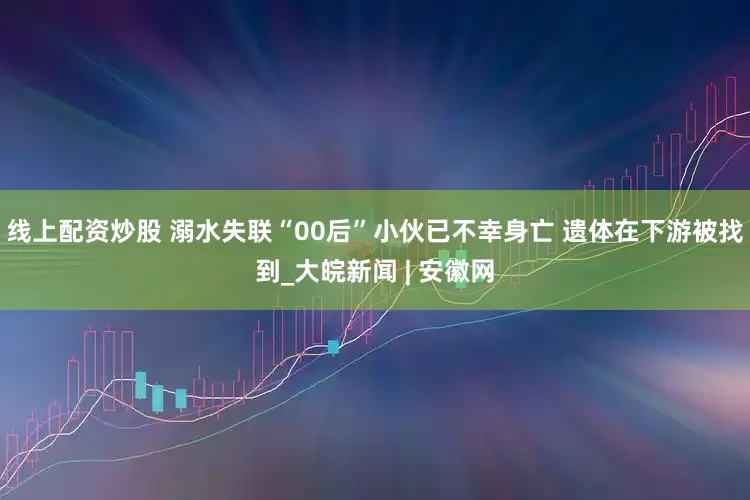 线上配资炒股 溺水失联“00后”小伙已不幸身亡 遗体在下游被找到_大皖新闻 | 安徽网
