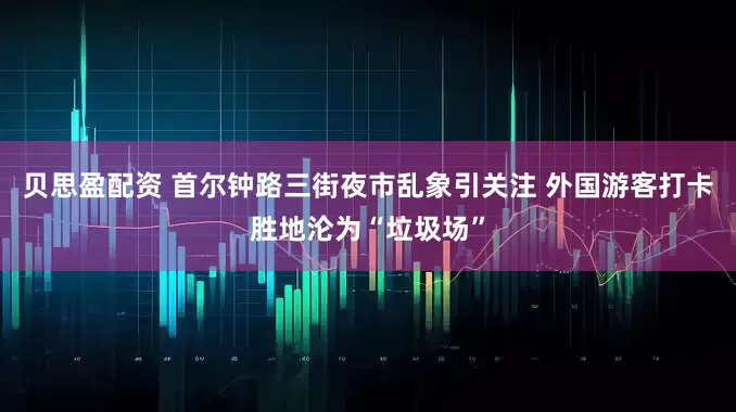 贝思盈配资 首尔钟路三街夜市乱象引关注 外国游客打卡胜地沦为“垃圾场”