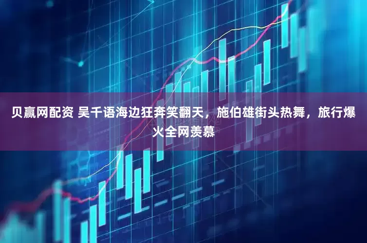 贝赢网配资 吴千语海边狂奔笑翻天，施伯雄街头热舞，旅行爆火全网羡慕