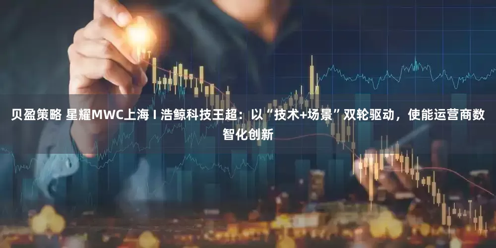 贝盈策略 星耀MWC上海 I 浩鲸科技王超：以“技术+场景”双轮驱动，使能运营商数智化创新