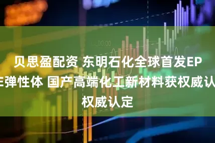 贝思盈配资 东明石化全球首发EPOE弹性体 国产高端化工新材料获权威认定