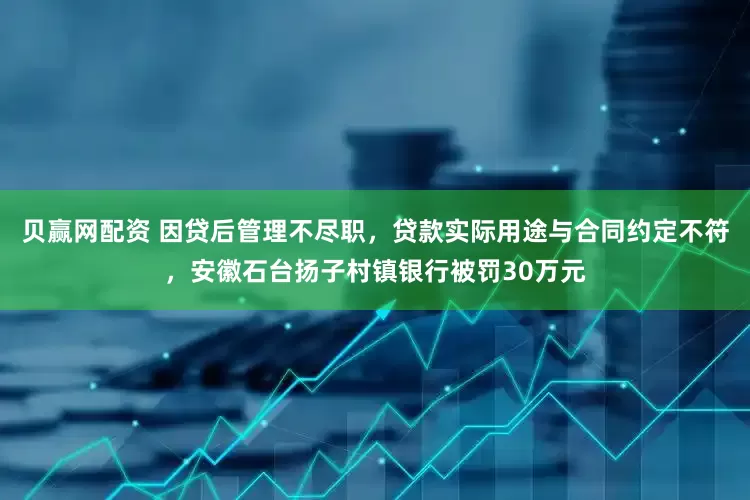 贝赢网配资 因贷后管理不尽职，贷款实际用途与合同约定不符，安徽石台扬子村镇银行被罚30万元