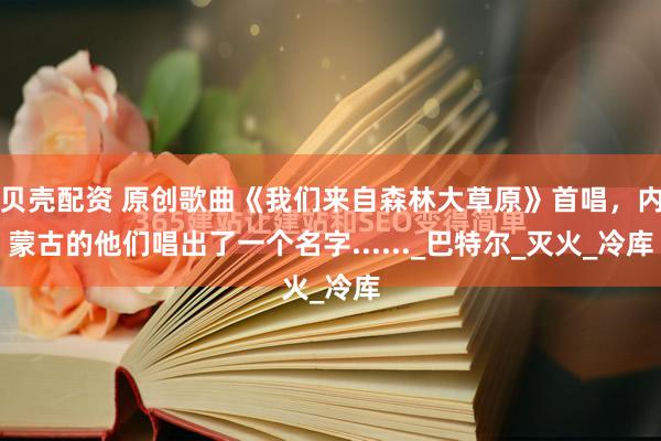 贝壳配资 原创歌曲《我们来自森林大草原》首唱，内蒙古的他们唱出了一个名字......_巴特尔_灭火_冷库