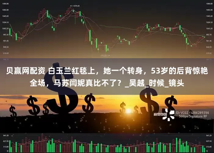 贝赢网配资 白玉兰红毯上，她一个转身，53岁的后背惊艳全场，马苏闫妮真比不了？_吴越_时候_镜头