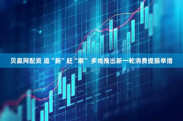 贝赢网配资 追“新”赶“潮” 多地推出新一轮消费提振举措