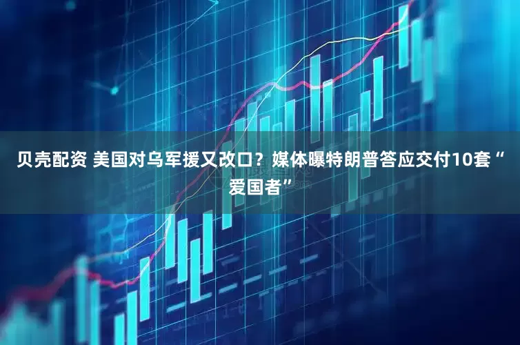 贝壳配资 美国对乌军援又改口？媒体曝特朗普答应交付10套“爱国者”