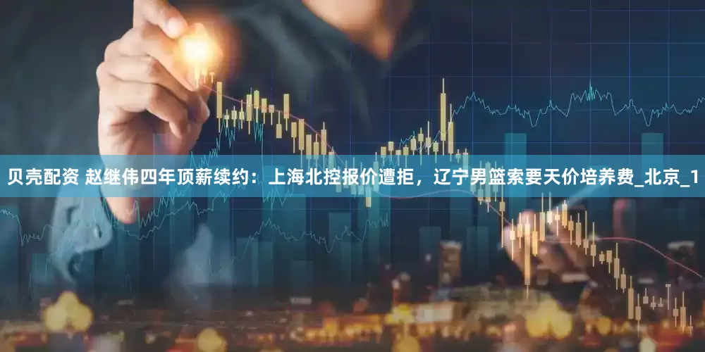 贝壳配资 赵继伟四年顶薪续约：上海北控报价遭拒，辽宁男篮索要天价培养费_北京_1