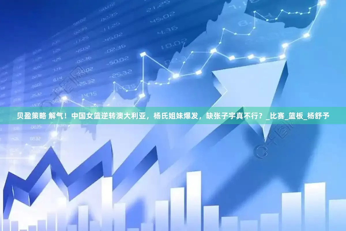 贝盈策略 解气！中国女篮逆转澳大利亚，杨氏姐妹爆发，缺张子宇真不行？_比赛_篮板_杨舒予