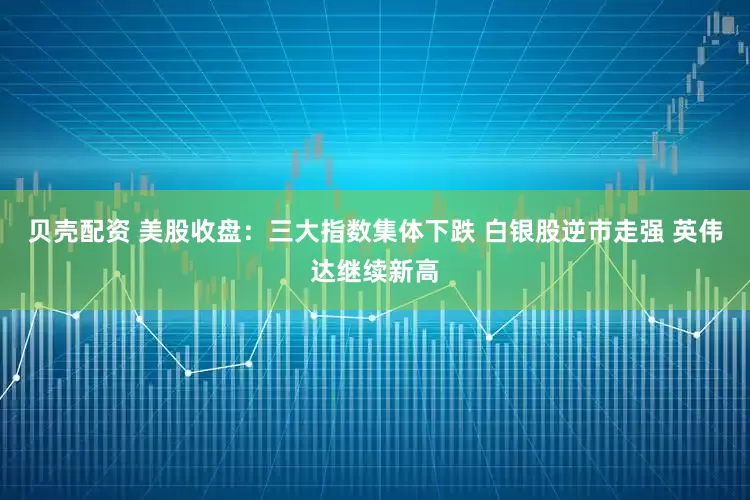 贝壳配资 美股收盘：三大指数集体下跌 白银股逆市走强 英伟达继续新高