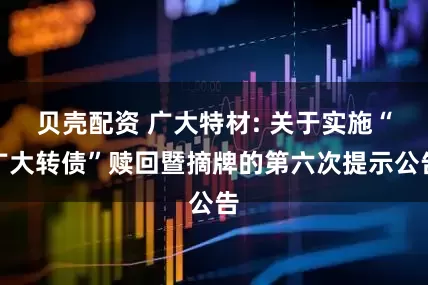 贝壳配资 广大特材: 关于实施“广大转债”赎回暨摘牌的第六次提示公告