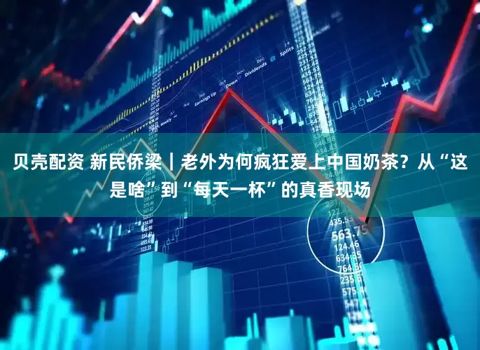 贝壳配资 新民侨梁｜老外为何疯狂爱上中国奶茶？从“这是啥”到“每天一杯”的真香现场