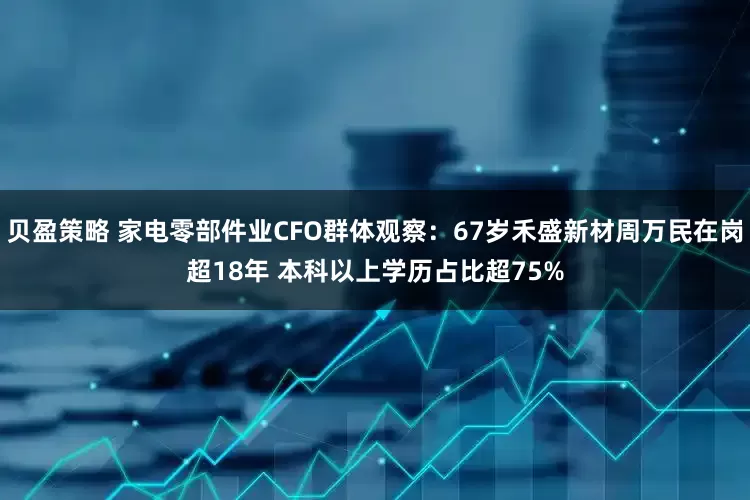 贝盈策略 家电零部件业CFO群体观察：67岁禾盛新材周万民在岗超18年 本科以上学历占比超75%