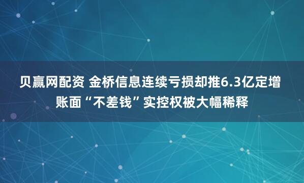 贝赢网配资 金桥信息连续亏损却推6.3亿定增 账面“不差钱”实控权被大幅稀释