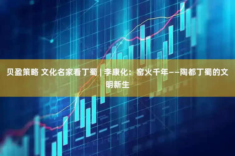 贝盈策略 文化名家看丁蜀 | 李康化：窑火千年——陶都丁蜀的文明新生