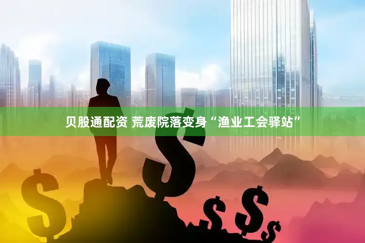贝股通配资 荒废院落变身“渔业工会驿站”