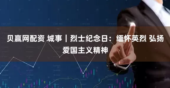 贝赢网配资 城事｜烈士纪念日：缅怀英烈 弘扬爱国主义精神