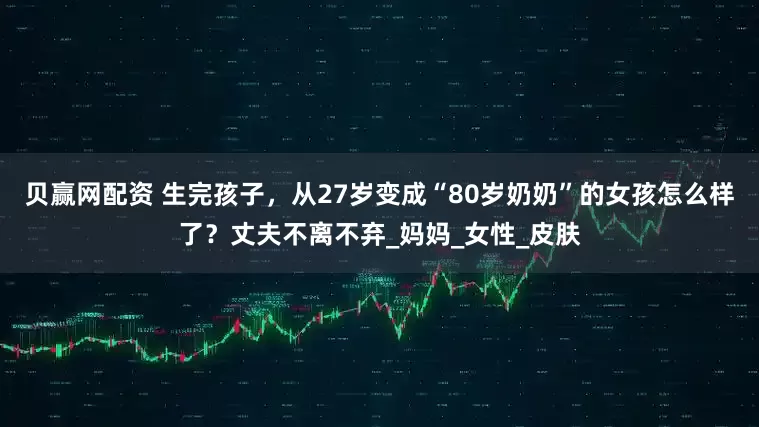 贝赢网配资 生完孩子,从27岁变成“80岁奶奶”的女孩怎么样了?丈夫不离不弃_妈妈_女性_皮肤