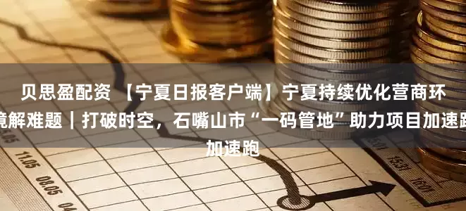 贝思盈配资 【宁夏日报客户端】宁夏持续优化营商环境解难题｜打破时空，石嘴山市“一码管地”助力项目加速跑