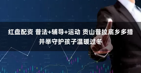 红盘配资 普法+辅导+运动 贡山普拉底乡多措并举守护孩子温暖过冬