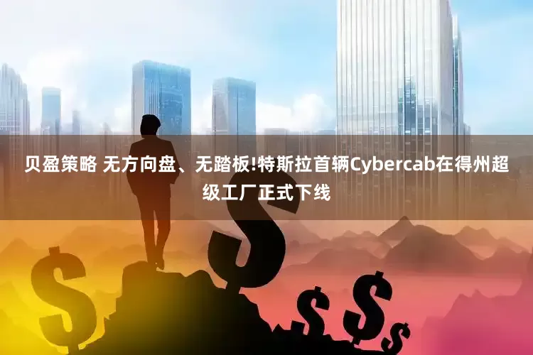 贝盈策略 无方向盘、无踏板!特斯拉首辆Cybercab在得州超级工厂正式下线