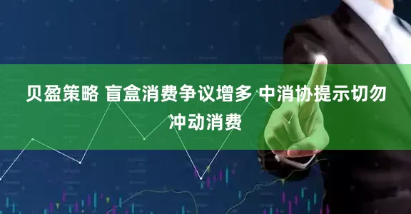 贝盈策略 盲盒消费争议增多 中消协提示切勿冲动消费