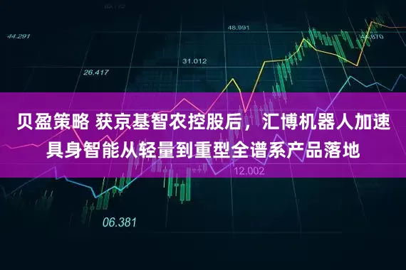 贝盈策略 获京基智农控股后，汇博机器人加速具身智能从轻量到重型全谱系产品落地
