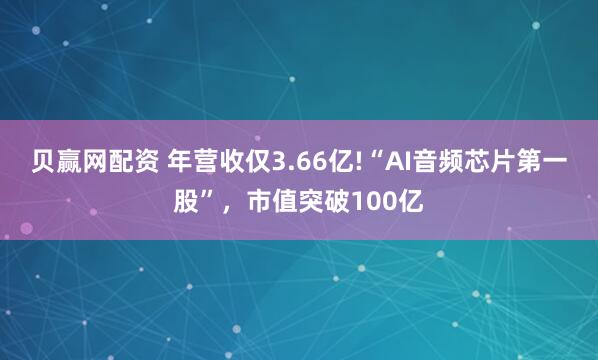 贝赢网配资 年营收仅3.66亿!“AI音频芯片第一股”，市值突破100亿
