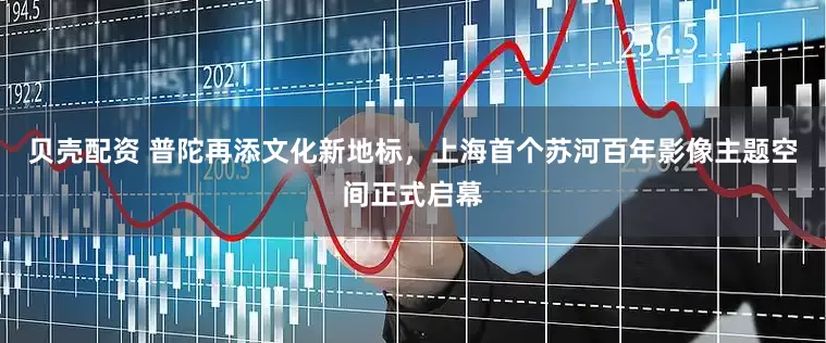 贝壳配资 普陀再添文化新地标,上海首个苏河百年影像主题空间正式启幕