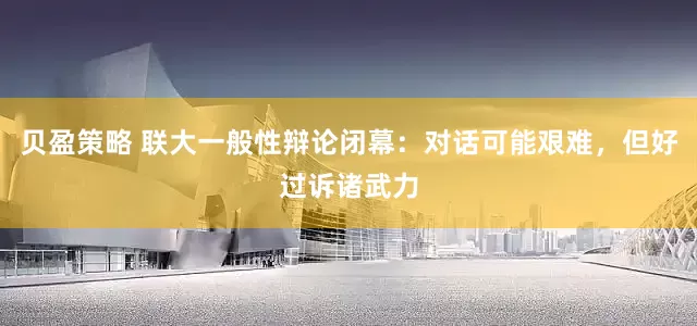 贝盈策略 联大一般性辩论闭幕：对话可能艰难，但好过诉诸武力